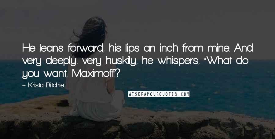 Krista Ritchie Quotes: He leans forward, his lips an inch from mine. And very deeply, very huskily, he whispers, "What do you want, Maximoff?