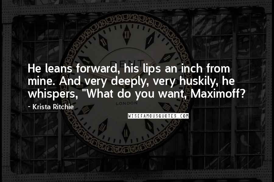 Krista Ritchie Quotes: He leans forward, his lips an inch from mine. And very deeply, very huskily, he whispers, "What do you want, Maximoff?