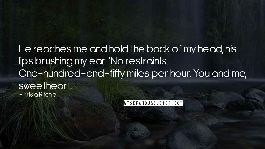 Krista Ritchie Quotes: He reaches me and hold the back of my head, his lips brushing my ear. 'No restraints. One-hundred-and-fifty miles per hour. You and me, sweetheart.