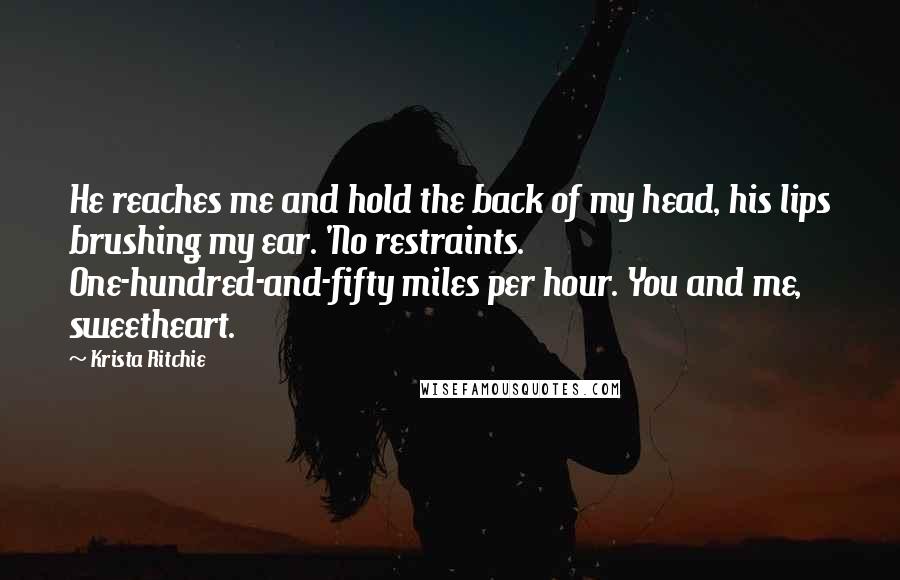 Krista Ritchie Quotes: He reaches me and hold the back of my head, his lips brushing my ear. 'No restraints. One-hundred-and-fifty miles per hour. You and me, sweetheart.