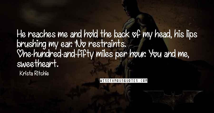 Krista Ritchie Quotes: He reaches me and hold the back of my head, his lips brushing my ear. 'No restraints. One-hundred-and-fifty miles per hour. You and me, sweetheart.