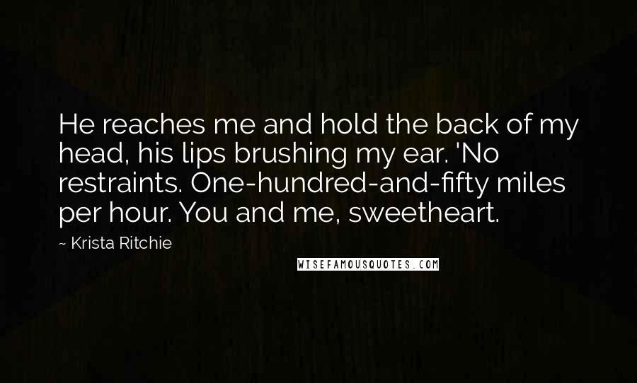 Krista Ritchie Quotes: He reaches me and hold the back of my head, his lips brushing my ear. 'No restraints. One-hundred-and-fifty miles per hour. You and me, sweetheart.