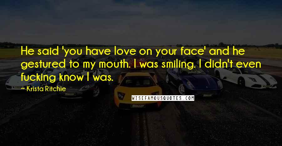 Krista Ritchie Quotes: He said 'you have love on your face' and he gestured to my mouth. I was smiling. I didn't even fucking know I was.