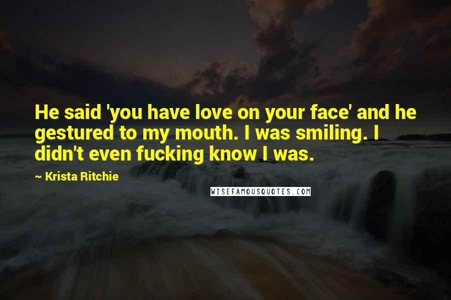 Krista Ritchie Quotes: He said 'you have love on your face' and he gestured to my mouth. I was smiling. I didn't even fucking know I was.