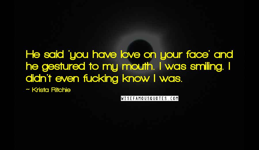 Krista Ritchie Quotes: He said 'you have love on your face' and he gestured to my mouth. I was smiling. I didn't even fucking know I was.