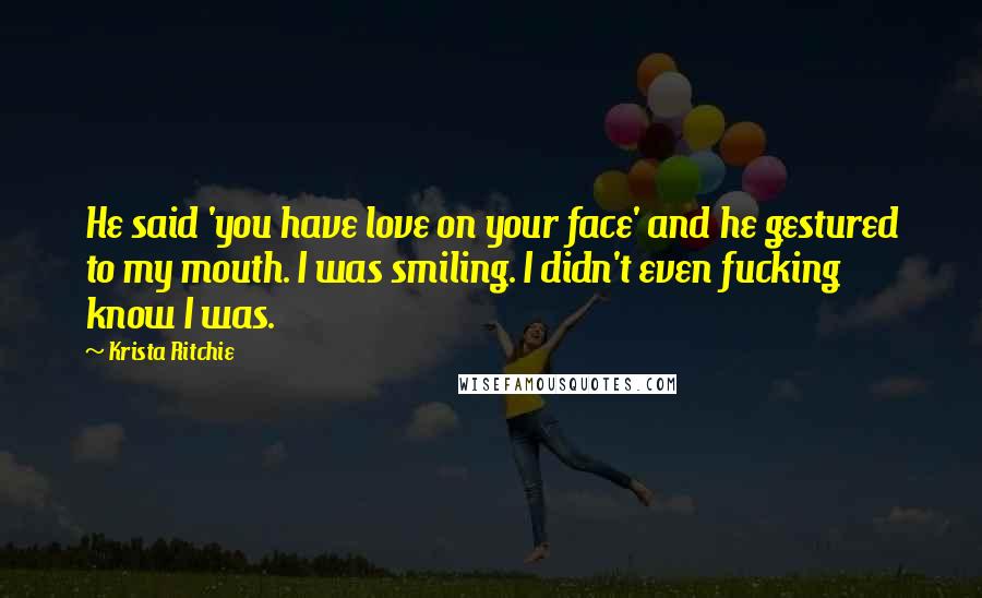 Krista Ritchie Quotes: He said 'you have love on your face' and he gestured to my mouth. I was smiling. I didn't even fucking know I was.