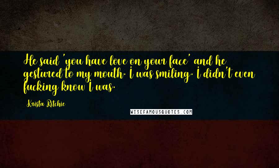 Krista Ritchie Quotes: He said 'you have love on your face' and he gestured to my mouth. I was smiling. I didn't even fucking know I was.