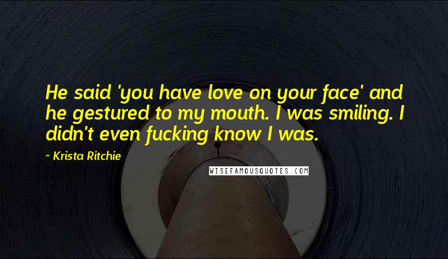 Krista Ritchie Quotes: He said 'you have love on your face' and he gestured to my mouth. I was smiling. I didn't even fucking know I was.