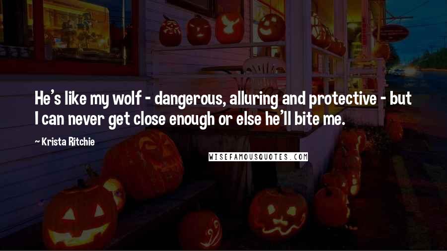 Krista Ritchie Quotes: He's like my wolf - dangerous, alluring and protective - but I can never get close enough or else he'll bite me.