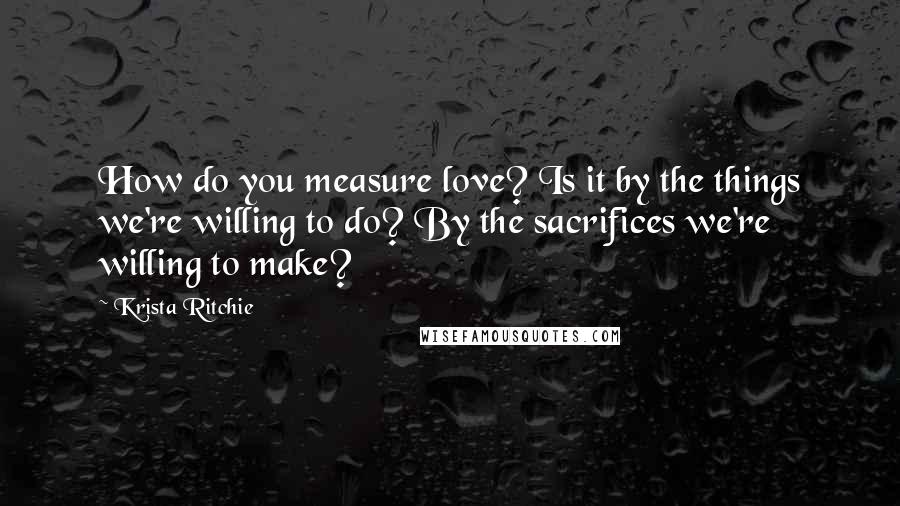 Krista Ritchie Quotes: How do you measure love? Is it by the things we're willing to do? By the sacrifices we're willing to make?