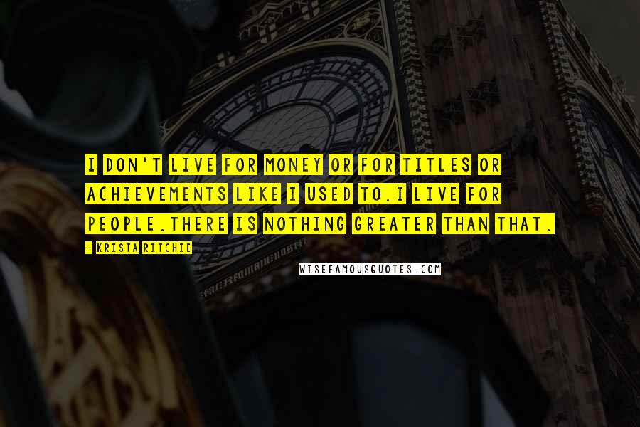 Krista Ritchie Quotes: I don't live for money or for titles or achievements like I used to.I live for people.There is nothing greater than that.