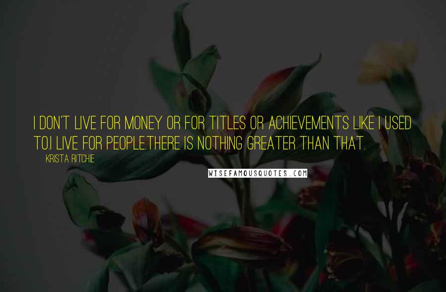 Krista Ritchie Quotes: I don't live for money or for titles or achievements like I used to.I live for people.There is nothing greater than that.