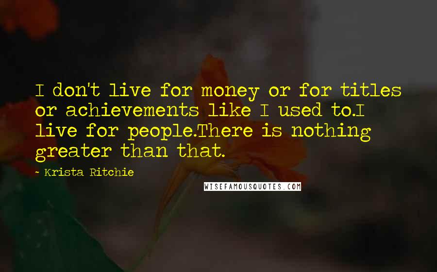 Krista Ritchie Quotes: I don't live for money or for titles or achievements like I used to.I live for people.There is nothing greater than that.