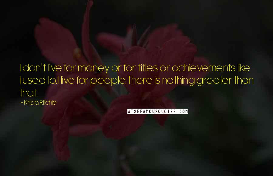 Krista Ritchie Quotes: I don't live for money or for titles or achievements like I used to.I live for people.There is nothing greater than that.