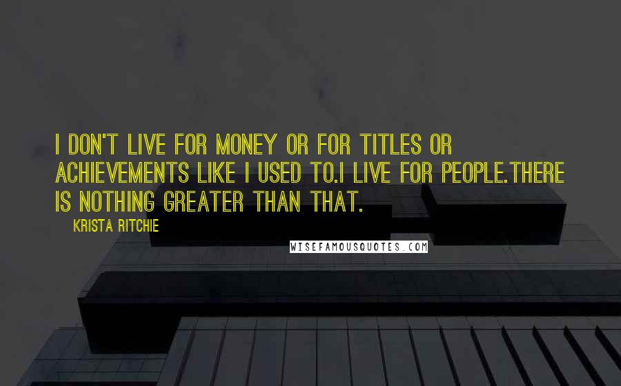 Krista Ritchie Quotes: I don't live for money or for titles or achievements like I used to.I live for people.There is nothing greater than that.