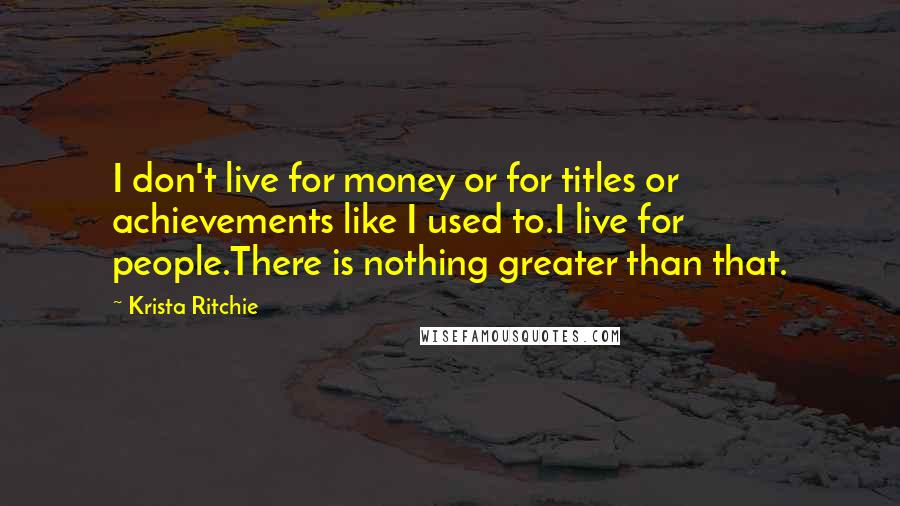 Krista Ritchie Quotes: I don't live for money or for titles or achievements like I used to.I live for people.There is nothing greater than that.