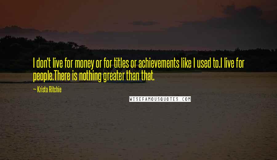 Krista Ritchie Quotes: I don't live for money or for titles or achievements like I used to.I live for people.There is nothing greater than that.