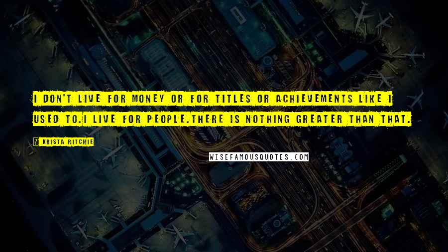 Krista Ritchie Quotes: I don't live for money or for titles or achievements like I used to.I live for people.There is nothing greater than that.