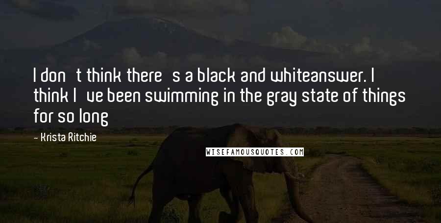 Krista Ritchie Quotes: I don't think there's a black and whiteanswer. I think I've been swimming in the gray state of things for so long