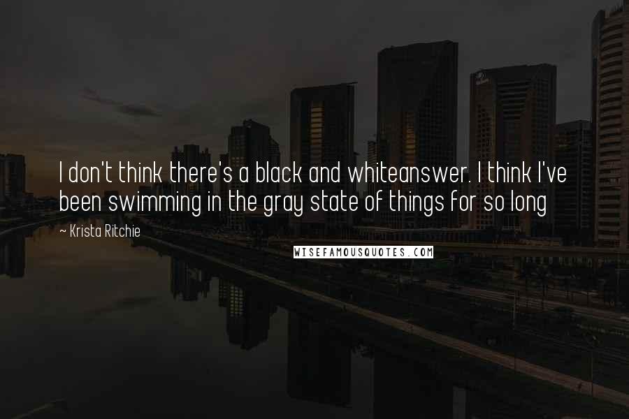 Krista Ritchie Quotes: I don't think there's a black and whiteanswer. I think I've been swimming in the gray state of things for so long