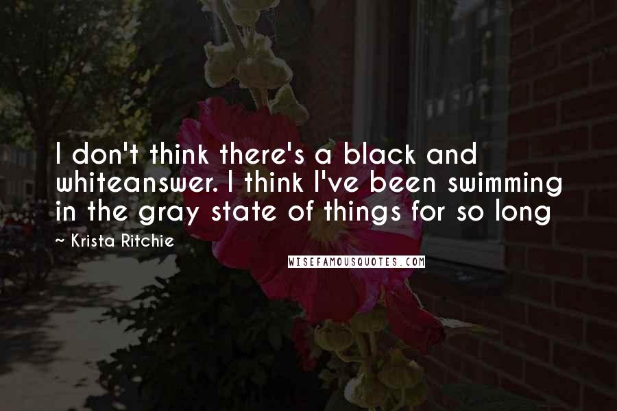 Krista Ritchie Quotes: I don't think there's a black and whiteanswer. I think I've been swimming in the gray state of things for so long