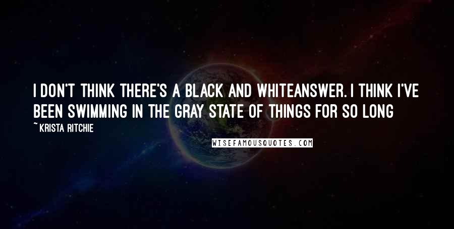 Krista Ritchie Quotes: I don't think there's a black and whiteanswer. I think I've been swimming in the gray state of things for so long