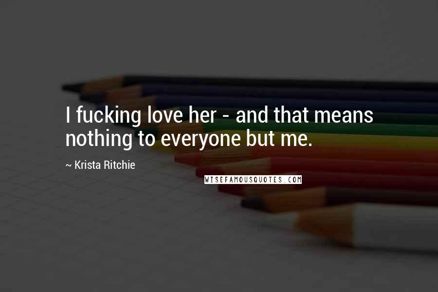 Krista Ritchie Quotes: I fucking love her - and that means nothing to everyone but me.