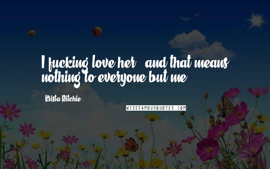 Krista Ritchie Quotes: I fucking love her - and that means nothing to everyone but me.