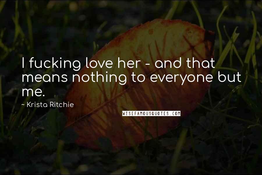 Krista Ritchie Quotes: I fucking love her - and that means nothing to everyone but me.
