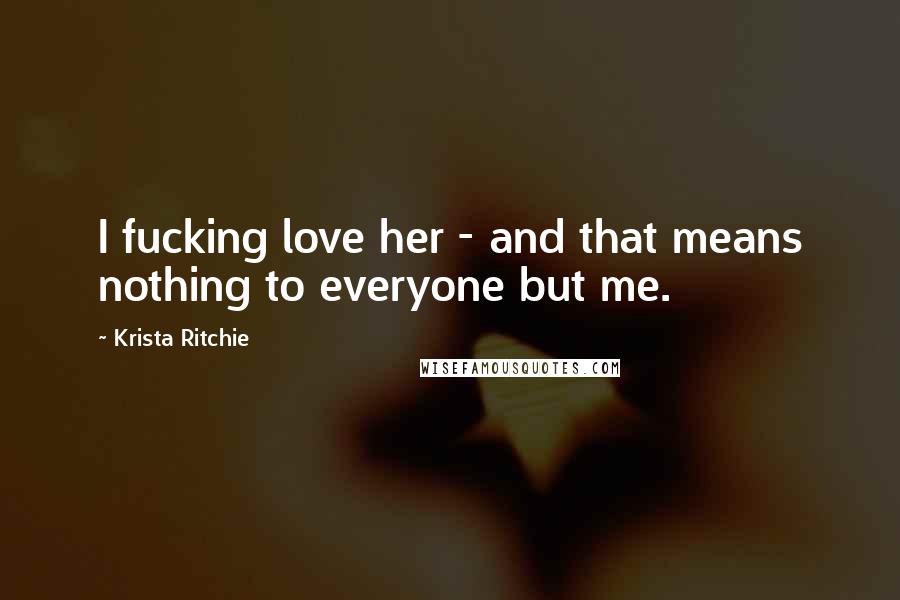 Krista Ritchie Quotes: I fucking love her - and that means nothing to everyone but me.