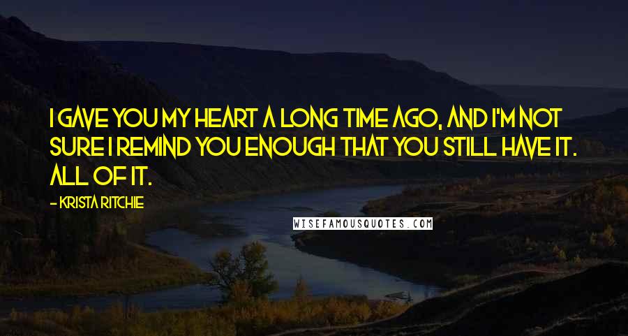 Krista Ritchie Quotes: I gave you my heart a long time ago, and I'm not sure I remind you enough that you still have it. All of it.