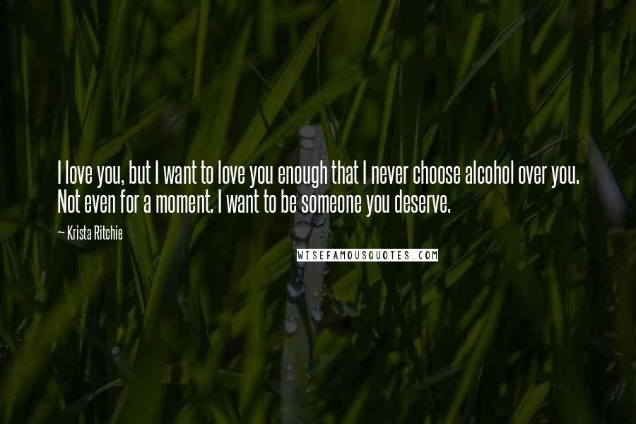 Krista Ritchie Quotes: I love you, but I want to love you enough that I never choose alcohol over you. Not even for a moment. I want to be someone you deserve.