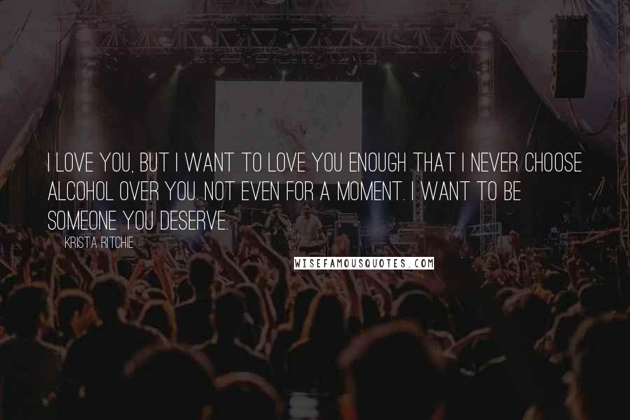 Krista Ritchie Quotes: I love you, but I want to love you enough that I never choose alcohol over you. Not even for a moment. I want to be someone you deserve.