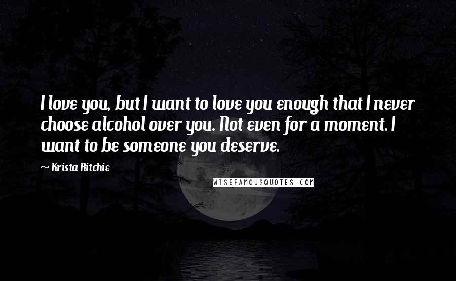 Krista Ritchie Quotes: I love you, but I want to love you enough that I never choose alcohol over you. Not even for a moment. I want to be someone you deserve.