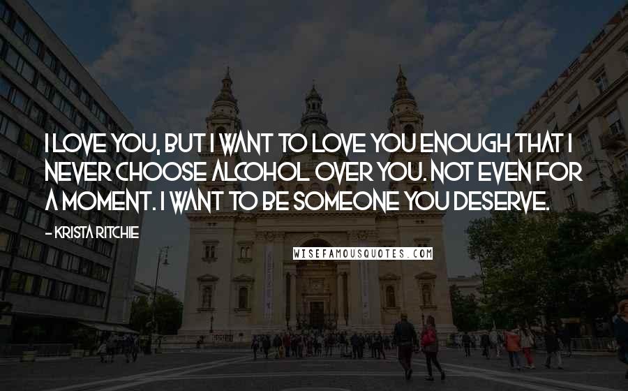 Krista Ritchie Quotes: I love you, but I want to love you enough that I never choose alcohol over you. Not even for a moment. I want to be someone you deserve.