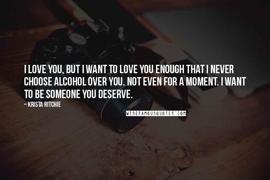 Krista Ritchie Quotes: I love you, but I want to love you enough that I never choose alcohol over you. Not even for a moment. I want to be someone you deserve.