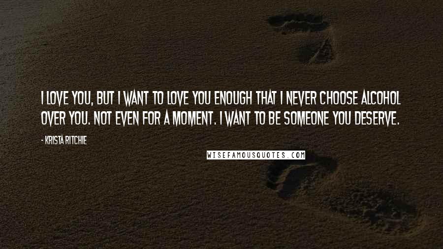 Krista Ritchie Quotes: I love you, but I want to love you enough that I never choose alcohol over you. Not even for a moment. I want to be someone you deserve.