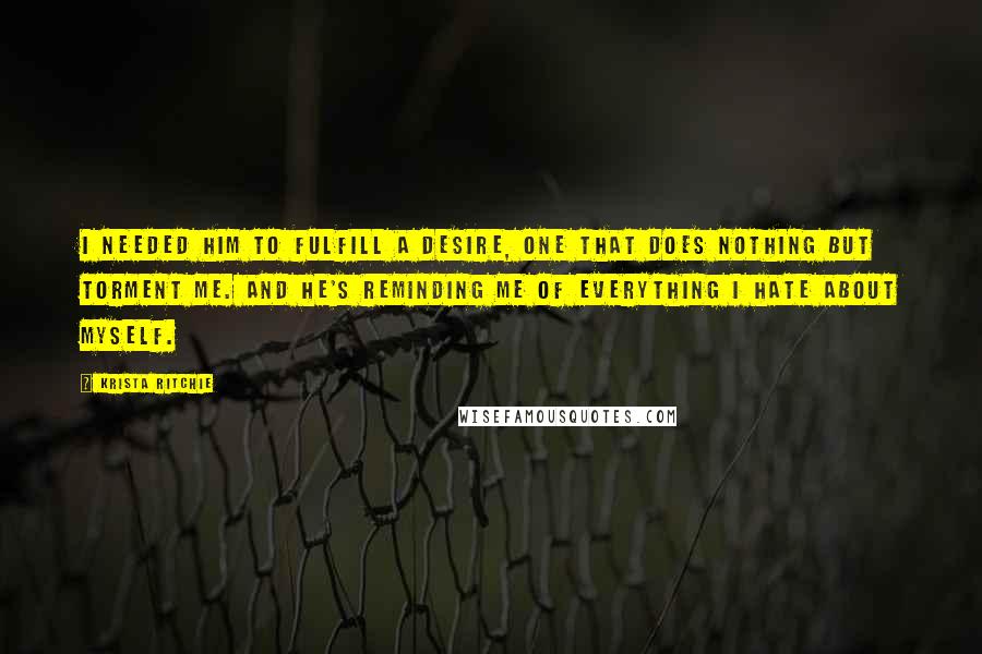 Krista Ritchie Quotes: I needed him to fulfill a desire, one that does nothing but torment me. And he's reminding me of everything I hate about myself.