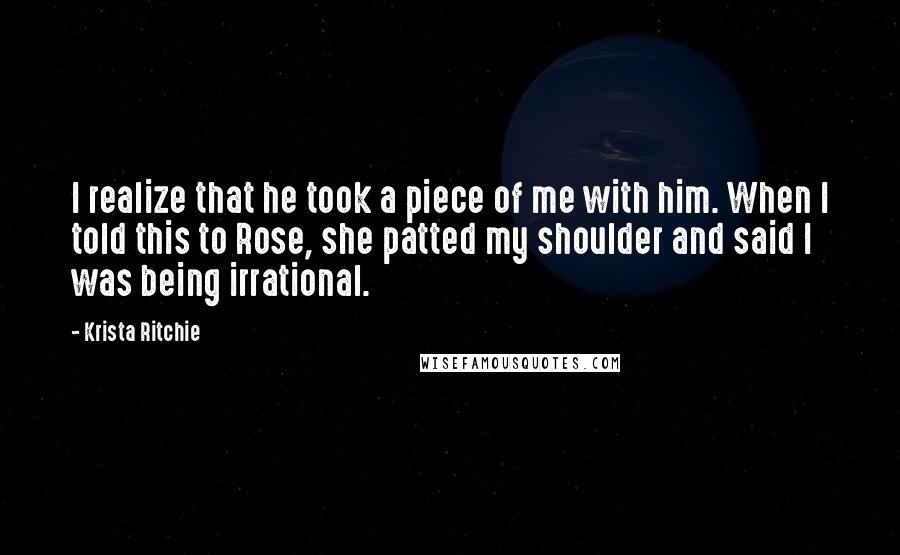 Krista Ritchie Quotes: I realize that he took a piece of me with him. When I told this to Rose, she patted my shoulder and said I was being irrational.