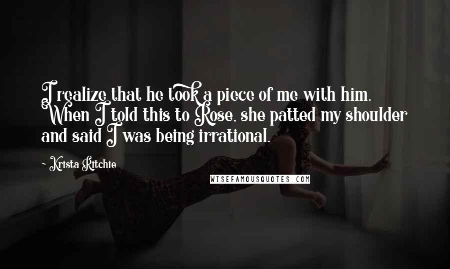 Krista Ritchie Quotes: I realize that he took a piece of me with him. When I told this to Rose, she patted my shoulder and said I was being irrational.