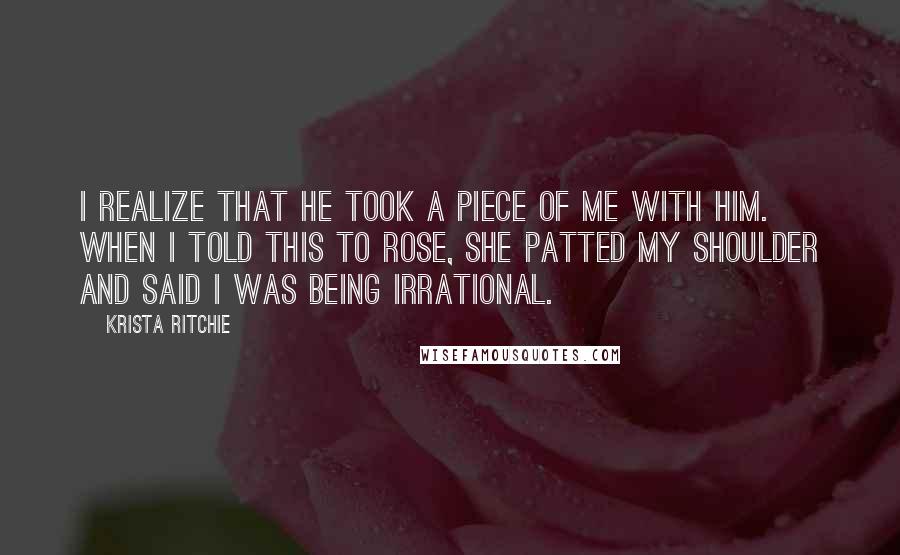 Krista Ritchie Quotes: I realize that he took a piece of me with him. When I told this to Rose, she patted my shoulder and said I was being irrational.