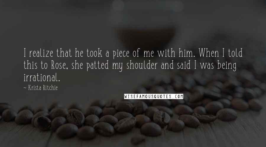 Krista Ritchie Quotes: I realize that he took a piece of me with him. When I told this to Rose, she patted my shoulder and said I was being irrational.