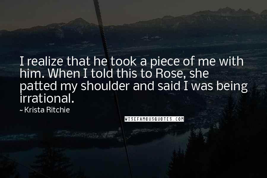 Krista Ritchie Quotes: I realize that he took a piece of me with him. When I told this to Rose, she patted my shoulder and said I was being irrational.