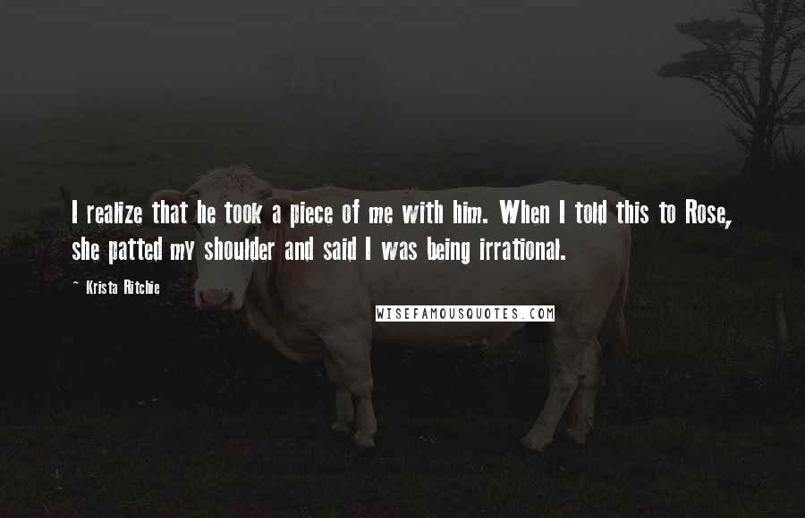 Krista Ritchie Quotes: I realize that he took a piece of me with him. When I told this to Rose, she patted my shoulder and said I was being irrational.