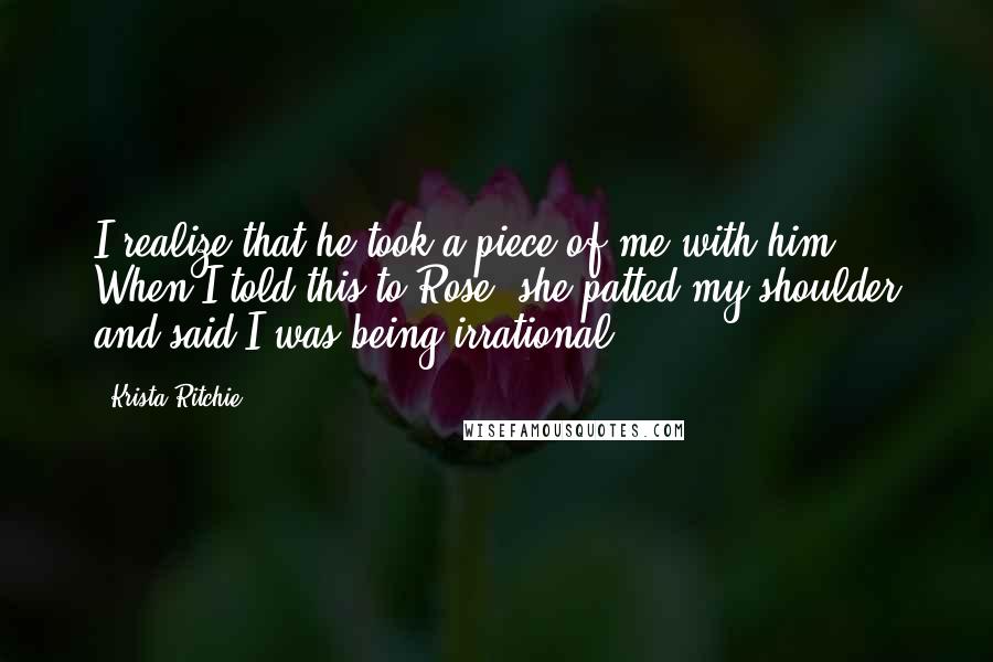 Krista Ritchie Quotes: I realize that he took a piece of me with him. When I told this to Rose, she patted my shoulder and said I was being irrational.