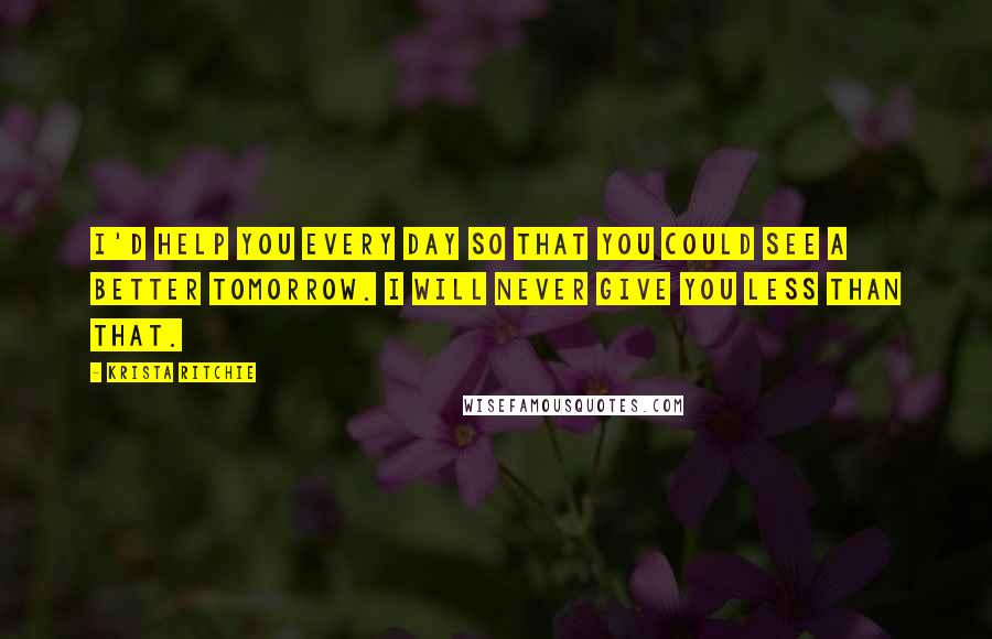 Krista Ritchie Quotes: I'd help you every day so that you could see a better tomorrow. I will never give you less than that.