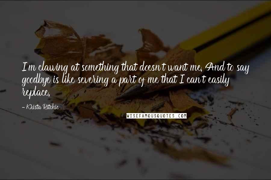 Krista Ritchie Quotes: I'm clawing at something that doesn't want me. And to say goodbye is like severing a part of me that I can't easily replace.