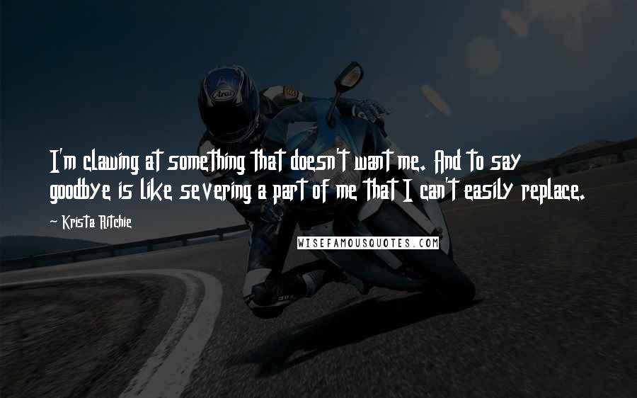 Krista Ritchie Quotes: I'm clawing at something that doesn't want me. And to say goodbye is like severing a part of me that I can't easily replace.