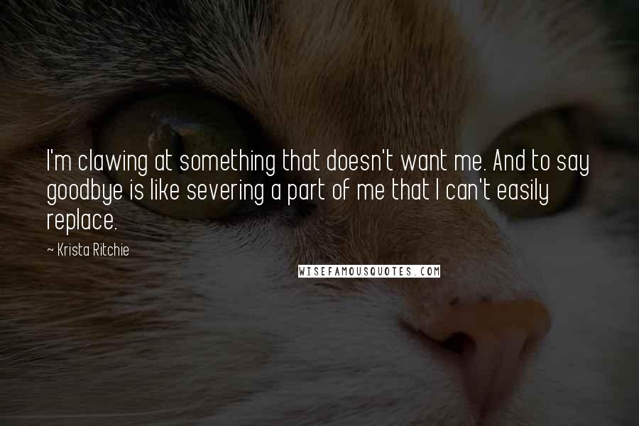 Krista Ritchie Quotes: I'm clawing at something that doesn't want me. And to say goodbye is like severing a part of me that I can't easily replace.