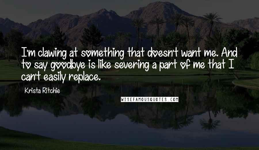 Krista Ritchie Quotes: I'm clawing at something that doesn't want me. And to say goodbye is like severing a part of me that I can't easily replace.